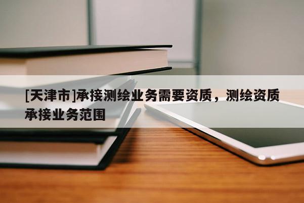 [天津市]承接测绘业务需要资质，测绘资质承接业务范围