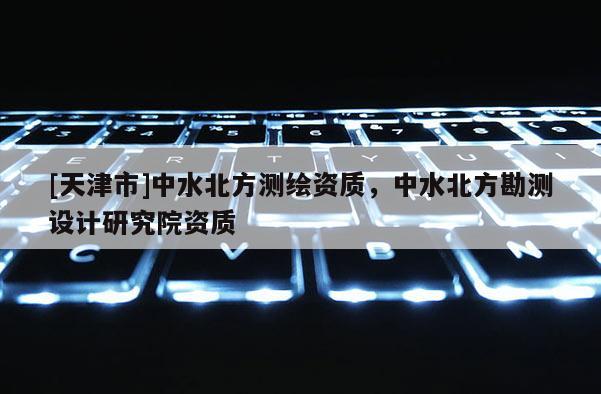 [天津市]中水北方测绘资质，中水北方勘测设计研究院资质