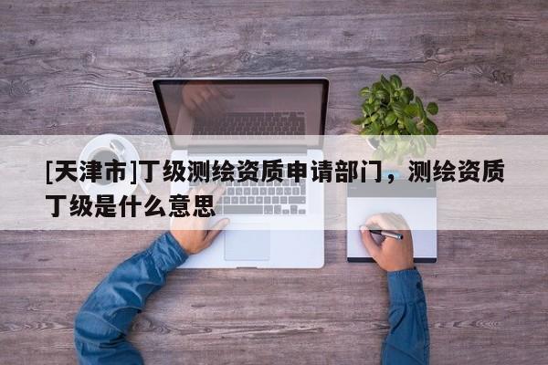 [天津市]丁级测绘资质申请部门，测绘资质丁级是什么意思