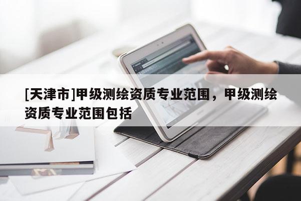 [天津市]甲级测绘资质专业范围，甲级测绘资质专业范围包括