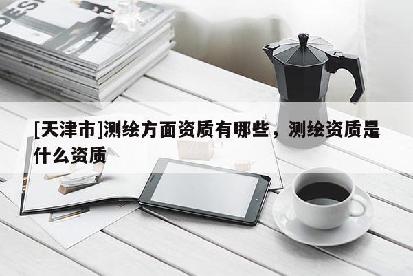 [天津市]测绘方面资质有哪些，测绘资质是什么资质