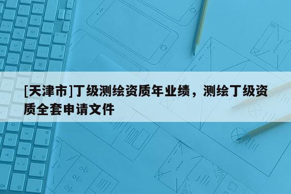 [天津市]丁级测绘资质年业绩，测绘丁级资质全套申请文件