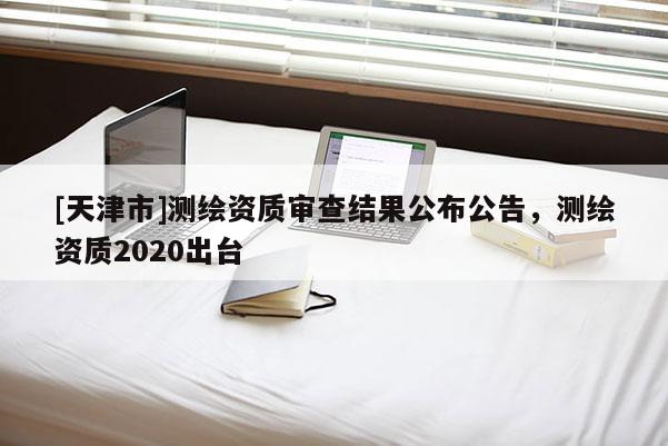 [天津市]测绘资质审查结果公布公告，测绘资质2020出台