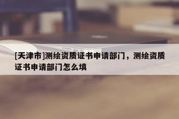 [天津市]测绘资质证书申请部门，测绘资质证书申请部门怎么填