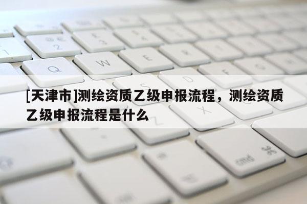 [天津市]测绘资质乙级申报流程，测绘资质乙级申报流程是什么
