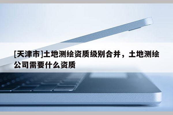 [天津市]土地测绘资质级别合并，土地测绘公司需要什么资质