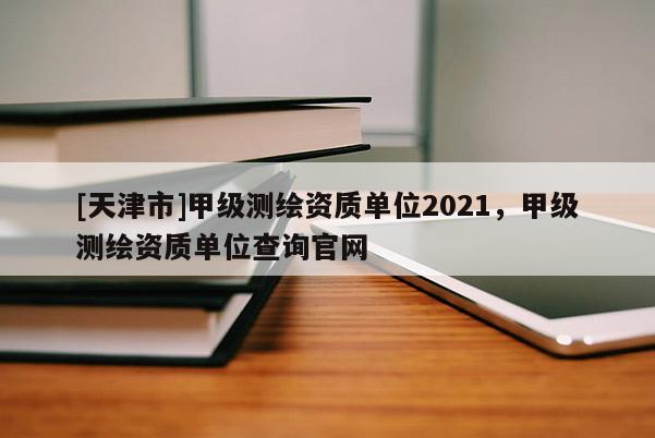 [天津市]甲级测绘资质单位2021，甲级测绘资质单位查询官网