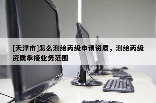 [天津市]怎么测绘丙级申请资质，测绘丙级资质承接业务范围