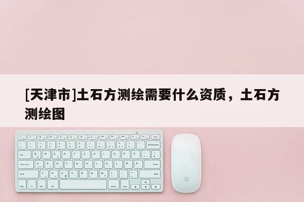 [天津市]土石方测绘需要什么资质，土石方测绘图