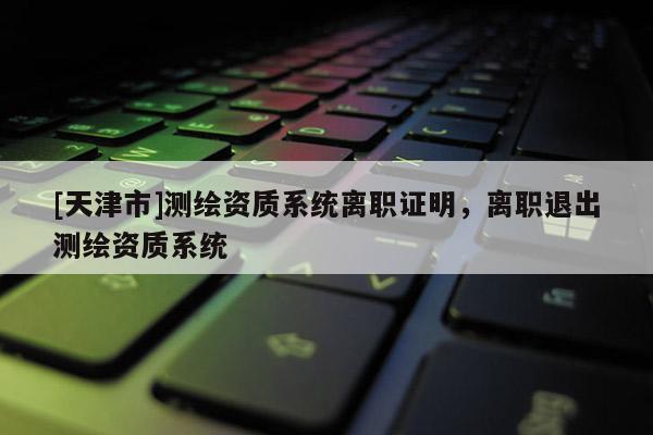 [天津市]测绘资质系统离职证明，离职退出测绘资质系统