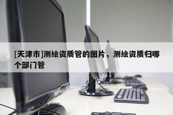 [天津市]测绘资质管的图片，测绘资质归哪个部门管