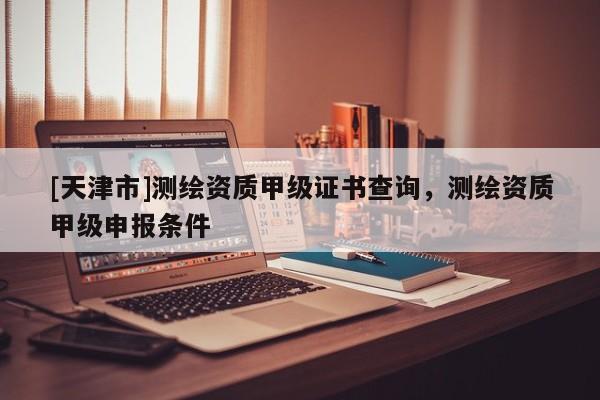 [天津市]测绘资质甲级证书查询，测绘资质甲级申报条件