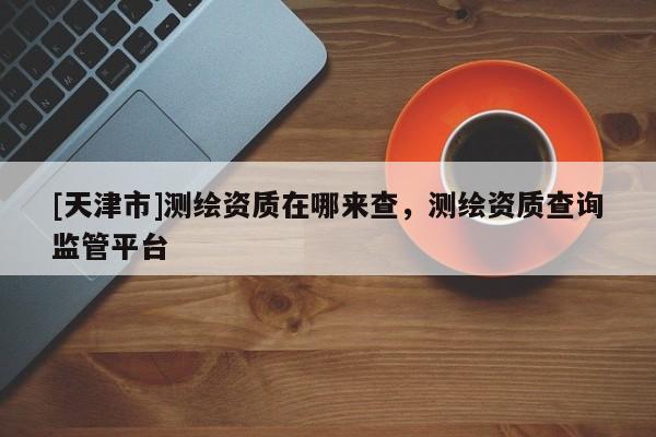 [天津市]测绘资质在哪来查，测绘资质查询监管平台