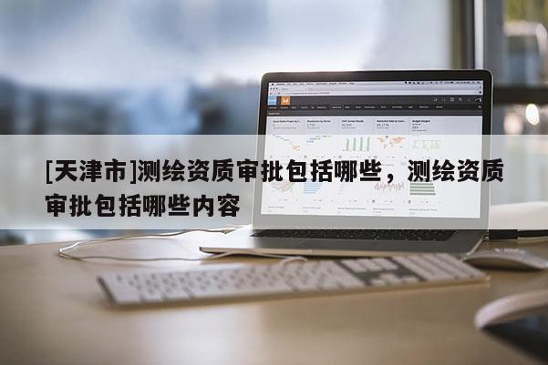 [天津市]测绘资质审批包括哪些，测绘资质审批包括哪些内容