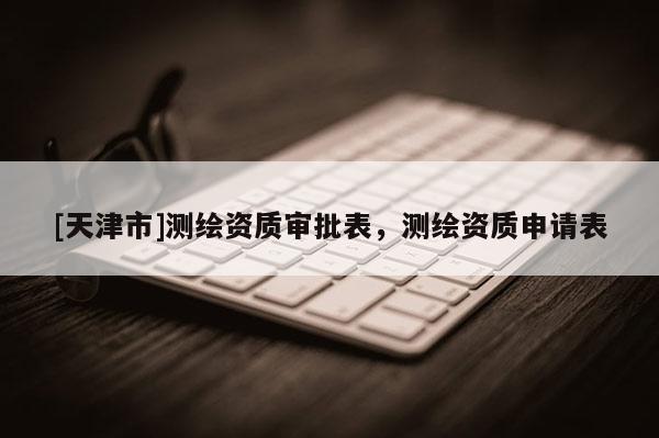 [天津市]测绘资质审批表，测绘资质申请表