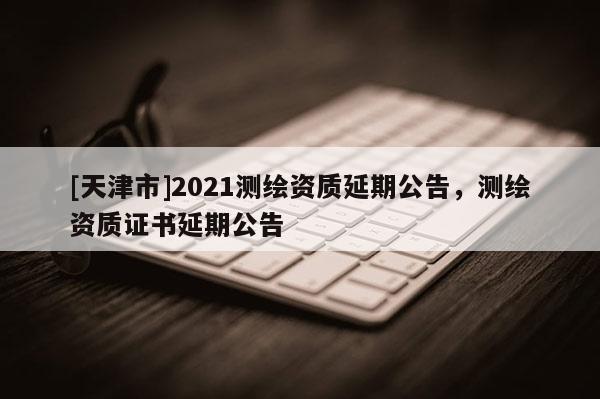 [天津市]2021测绘资质延期公告，测绘资质证书延期公告