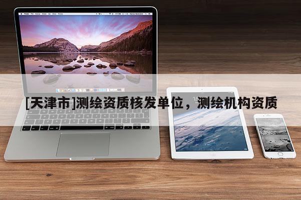 [天津市]测绘资质核发单位，测绘机构资质