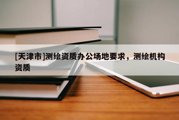 [天津市]测绘资质办公场地要求，测绘机构资质