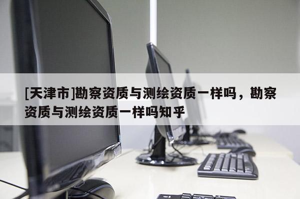 [天津市]勘察资质与测绘资质一样吗，勘察资质与测绘资质一样吗知乎