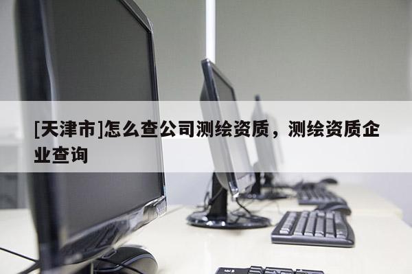 [天津市]怎么查公司测绘资质，测绘资质企业查询