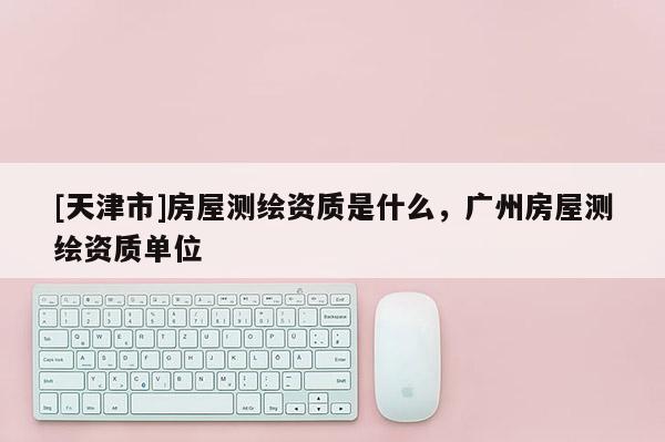 [天津市]房屋测绘资质是什么，广州房屋测绘资质单位