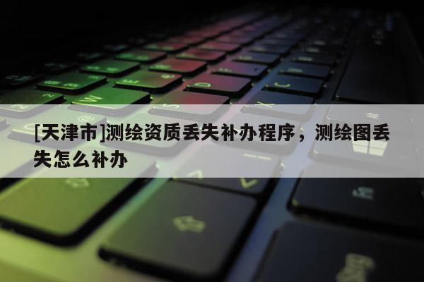 [天津市]测绘资质丢失补办程序，测绘图丢失怎么补办