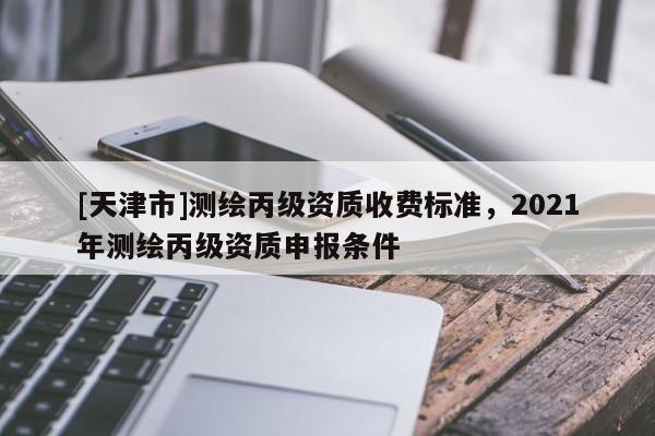 [天津市]测绘丙级资质收费标准，2021年测绘丙级资质申报条件