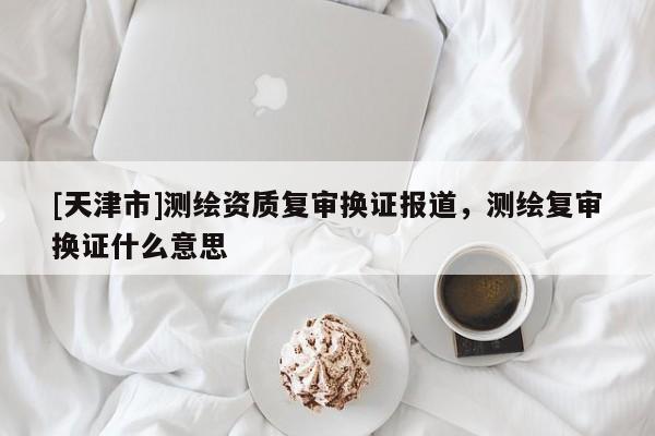 [天津市]测绘资质复审换证报道，测绘复审换证什么意思