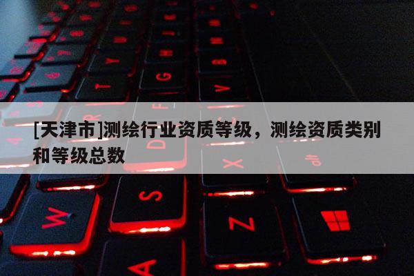 [天津市]测绘行业资质等级，测绘资质类别和等级总数