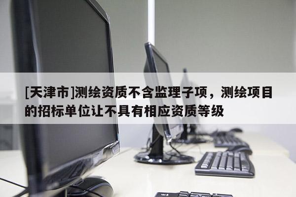 [天津市]测绘资质不含监理子项，测绘项目的招标单位让不具有相应资质等级
