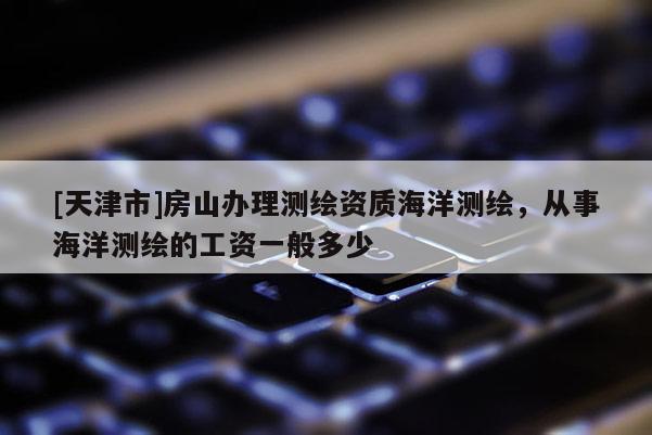[天津市]房山办理测绘资质海洋测绘，从事海洋测绘的工资一般多少