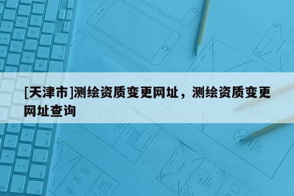 [天津市]测绘资质变更网址，测绘资质变更网址查询