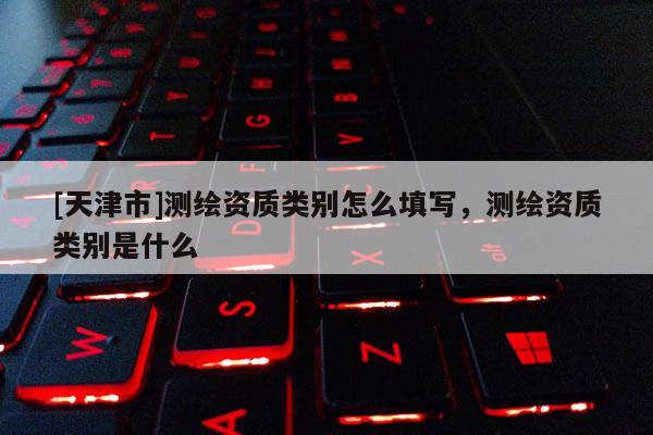 [天津市]测绘资质类别怎么填写，测绘资质类别是什么