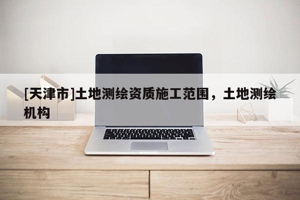 [天津市]土地测绘资质施工范围，土地测绘机构