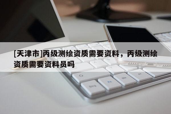 [天津市]丙级测绘资质需要资料，丙级测绘资质需要资料员吗