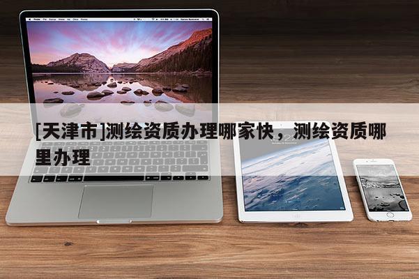 [天津市]测绘资质办理哪家快，测绘资质哪里办理