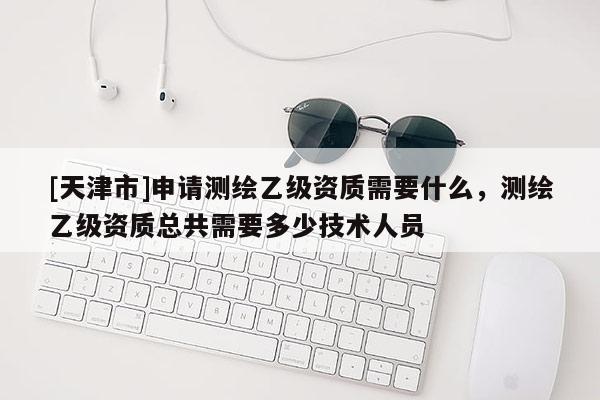 [天津市]申请测绘乙级资质需要什么，测绘乙级资质总共需要多少技术人员
