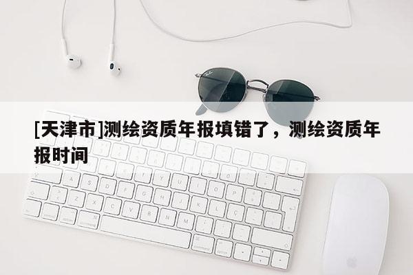 [天津市]测绘资质年报填错了，测绘资质年报时间