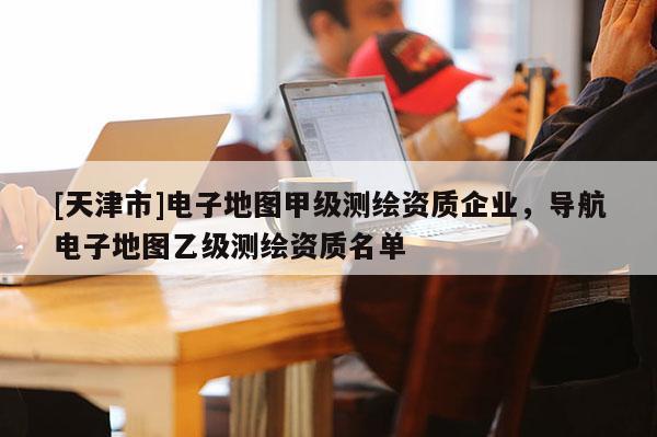 [天津市]电子地图甲级测绘资质企业，导航电子地图乙级测绘资质名单