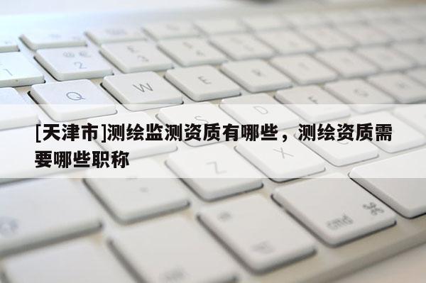 [天津市]测绘监测资质有哪些，测绘资质需要哪些职称