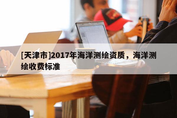 [天津市]2017年海洋测绘资质，海洋测绘收费标准