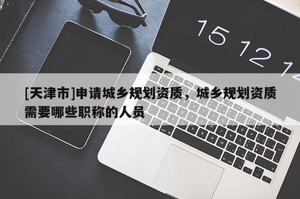[天津市]申请城乡规划资质，城乡规划资质需要哪些职称的人员