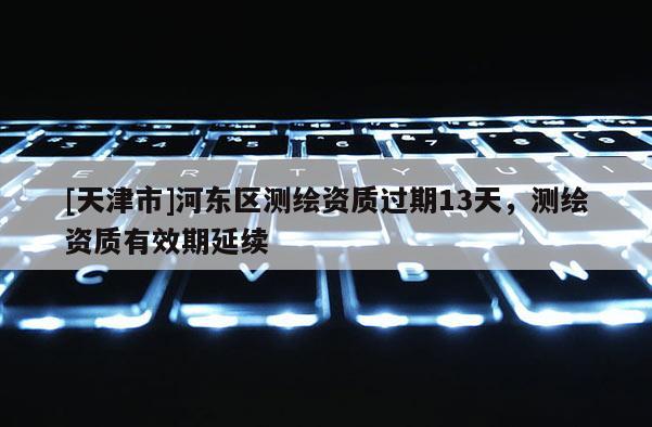 [天津市]河东区测绘资质过期13天，测绘资质有效期延续
