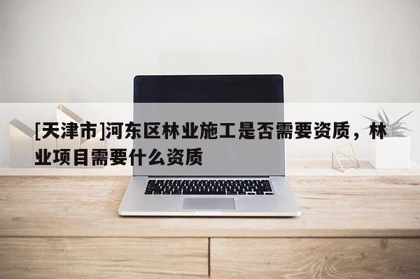[天津市]河东区林业施工是否需要资质，林业项目需要什么资质
