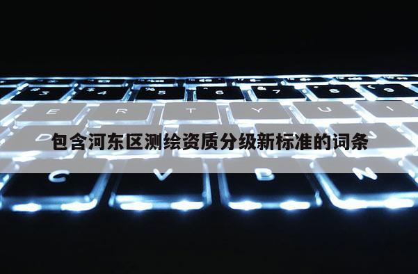 包含河东区测绘资质分级新标准的词条
