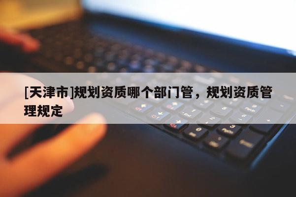 [天津市]规划资质哪个部门管，规划资质管理规定