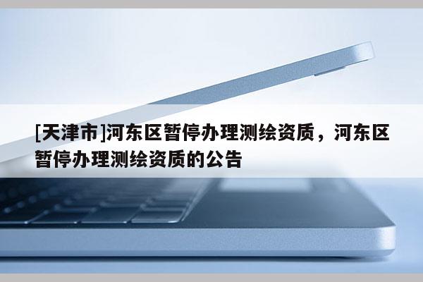 [天津市]河东区暂停办理测绘资质，河东区暂停办理测绘资质的公告