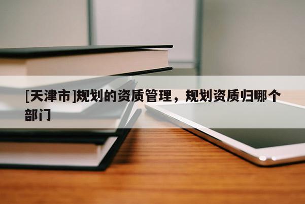 [天津市]规划的资质管理，规划资质归哪个部门