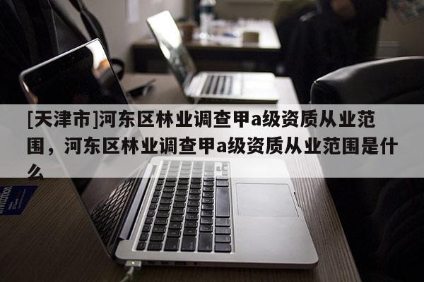 [天津市]河东区林业调查甲a级资质从业范围，河东区林业调查甲a级资质从业范围是什么