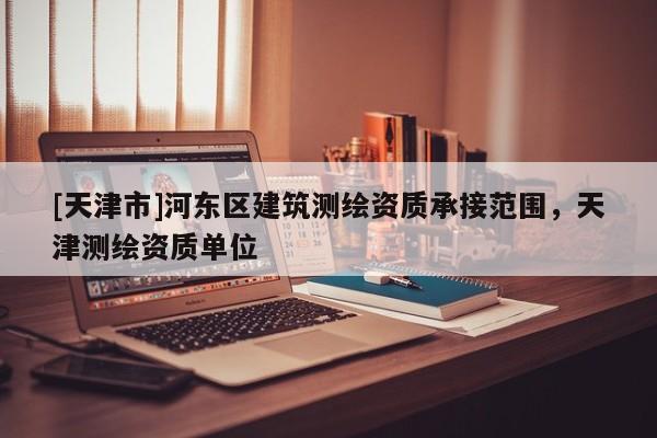[天津市]河东区建筑测绘资质承接范围，天津测绘资质单位
